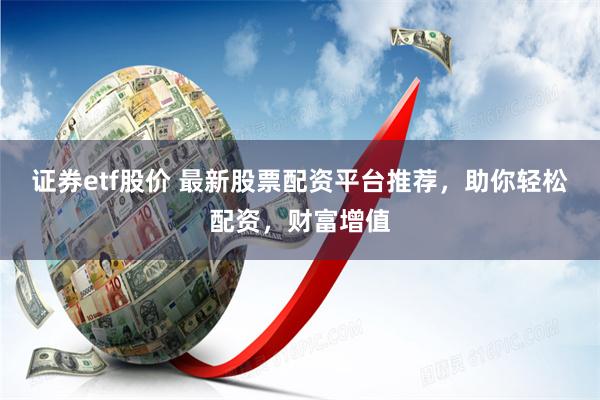证券etf股价 最新股票配资平台推荐，助你轻松配资，财富增值