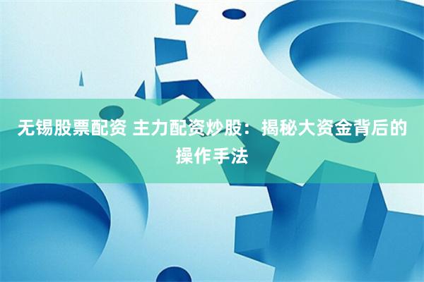 无锡股票配资 主力配资炒股：揭秘大资金背后的操作手法