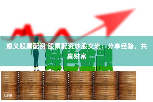 遵义股票配资 股票配资炒股交流：分享经验，共赢财富