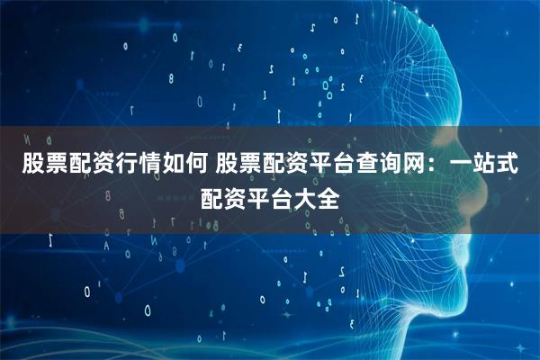 股票配资行情如何 股票配资平台查询网：一站式配资平台大全