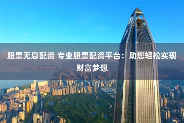 股票无息配资 专业股票配资平台：助您轻松实现财富梦想