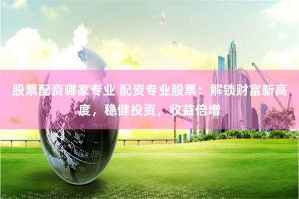 股票配资哪家专业 配资专业股票：解锁财富新高度，稳健投资，收益倍增
