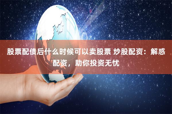 股票配债后什么时候可以卖股票 炒股配资：解惑配资，助你投资无忧
