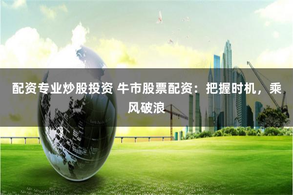 配资专业炒股投资 牛市股票配资：把握时机，乘风破浪