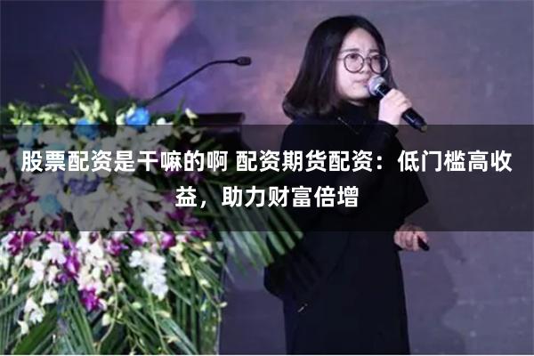 股票配资是干嘛的啊 配资期货配资：低门槛高收益，助力财富倍增