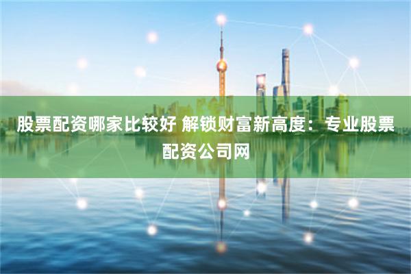 股票配资哪家比较好 解锁财富新高度：专业股票配资公司网