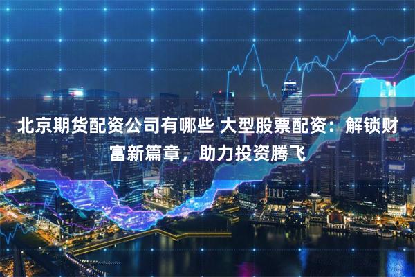 北京期货配资公司有哪些 大型股票配资：解锁财富新篇章，助力投资腾飞