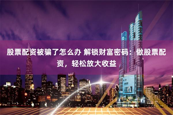 股票配资被骗了怎么办 解锁财富密码：做股票配资，轻松放大收益