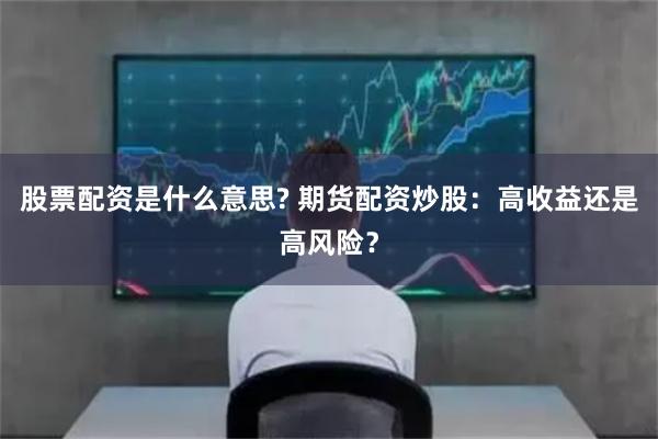 股票配资是什么意思? 期货配资炒股：高收益还是高风险？