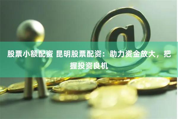 股票小额配资 昆明股票配资：助力资金放大，把握投资良机