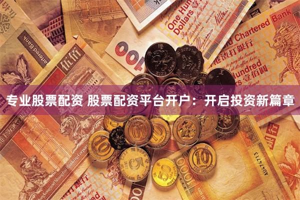 专业股票配资 股票配资平台开户：开启投资新篇章