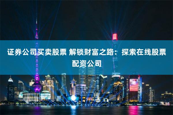 证券公司买卖股票 解锁财富之路：探索在线股票配资公司