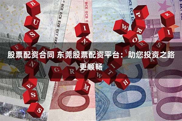 股票配资合同 东莞股票配资平台：助您投资之路更顺畅