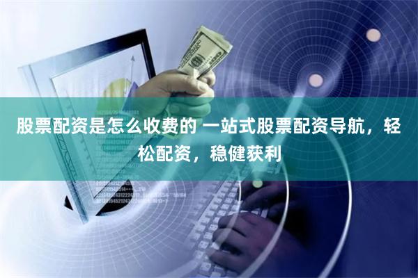 股票配资是怎么收费的 一站式股票配资导航，轻松配资，稳健获利