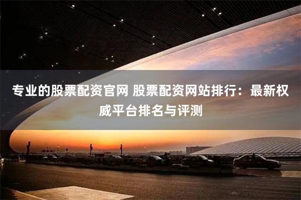专业的股票配资官网 股票配资网站排行：最新权威平台排名与评测